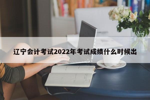 遼寧會計考試2022年考試成績什么時候出