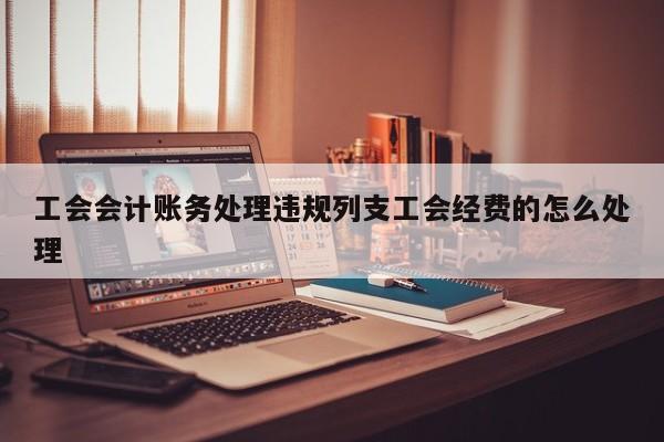 工會會計賬務處理違規列支工會經費的怎么處理