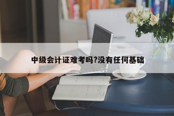 中級會計證難考嗎?沒有任何基礎