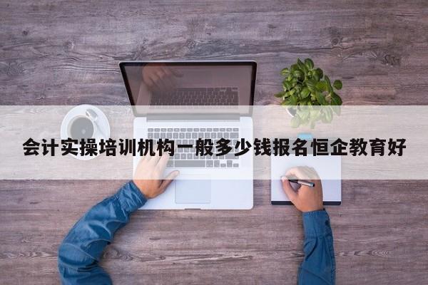 會計實操培訓機構一般多少錢報名恒企教育好