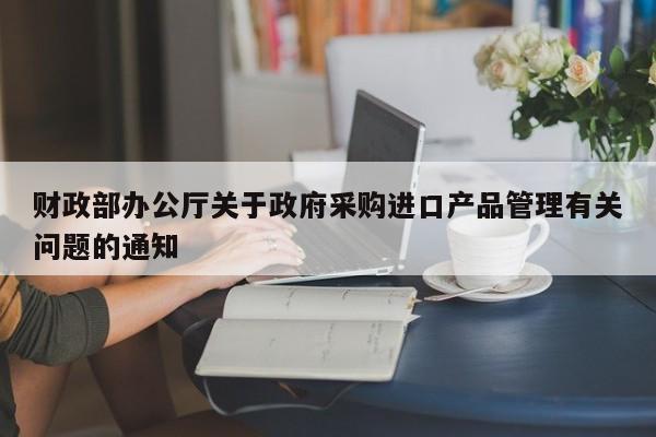 財政部辦公廳關于政府采購進口產品管理有關問題的通知