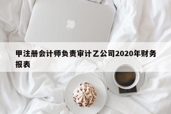 甲注冊會計師負責審計乙公司2020年財務報表