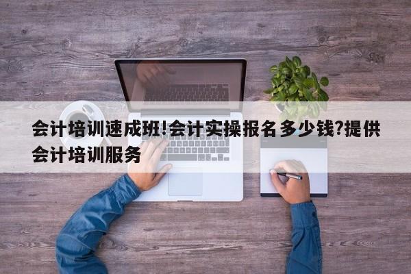 會計培訓速成班!會計實操報名多少錢?提供會計培訓服務